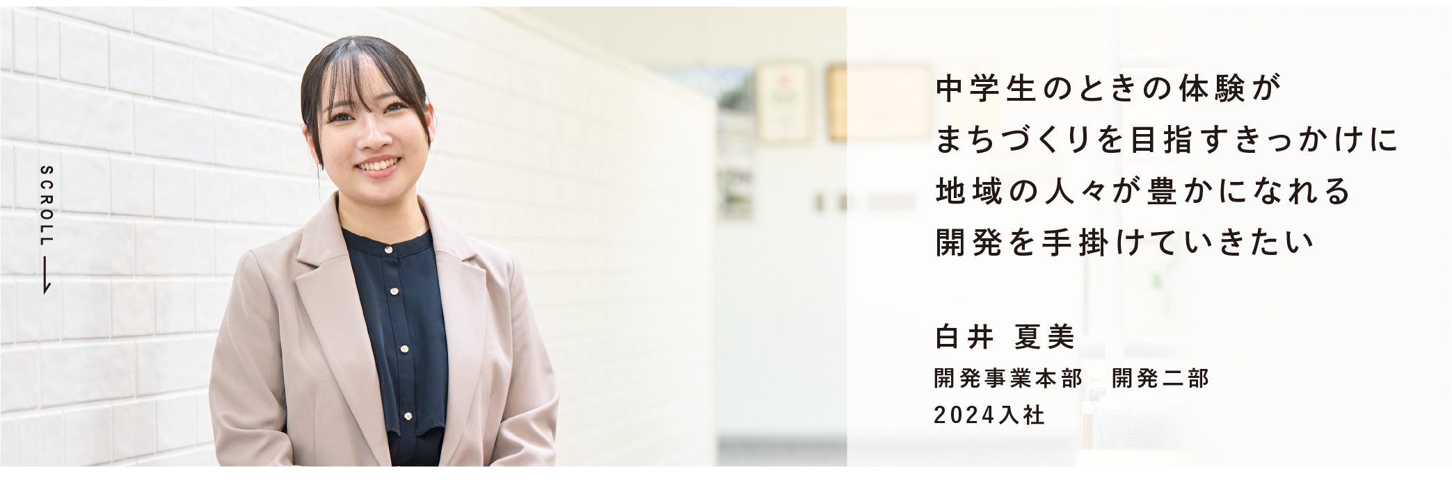 中学生のときの体験がまちづくりを目指すきっかけに地域の人々が豊かになれる開発を手掛けていきたい 白井 夏美 開発事業本部　開発二部 2024入社