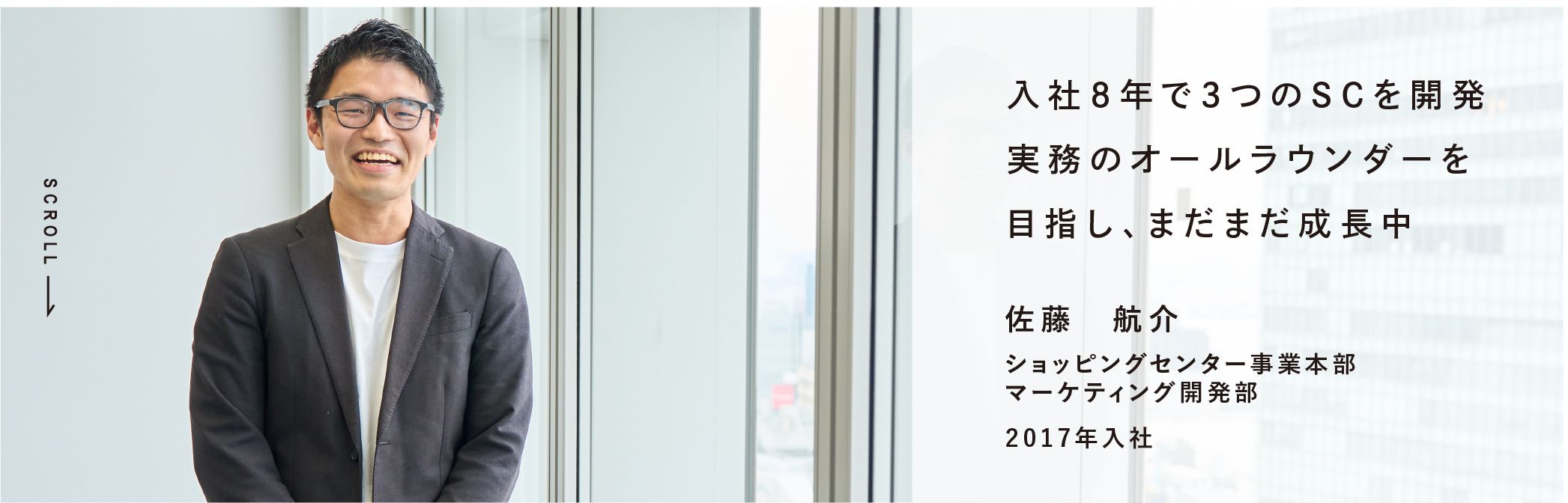 入社８年で3つのSCを開発実務のオールラウンダーを目指し、まだまだ成長中 佐藤　航介 ショッピングセンター事業本部マーケティング開発部 2017年入社